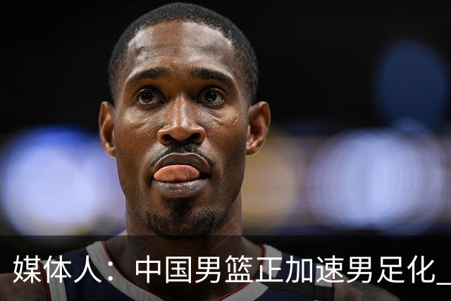 媒体人：中国男篮正加速男足化 和现代打法脱轨 非郭士强一人之过